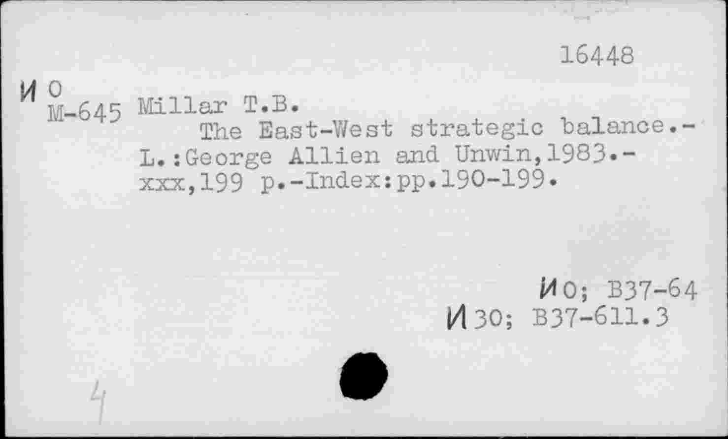 ﻿16448
M o
M-
545 Millar T.B.
The East-West strategic balance. L. :George Allien and. Unwin,1983--xxx,199 p.-Index:pp.190-199.
MO; B37-64 0 30; B37-611.3